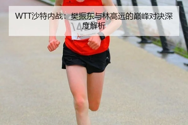WTT沙特内战：樊振东与林高远的巅峰对决深度解析