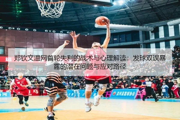 郑钦文温网首轮失利的战术与心理解读：发球双误暴露的潜在问题与应对路径