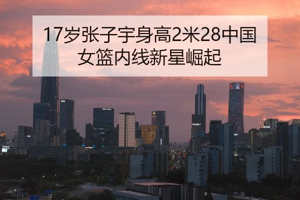 17岁张子宇身高2米28中国女篮内线新星崛起