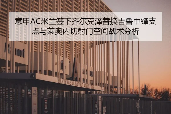 意甲AC米兰签下齐尔克泽替换吉鲁中锋支点与莱奥内切射门空间战术分析